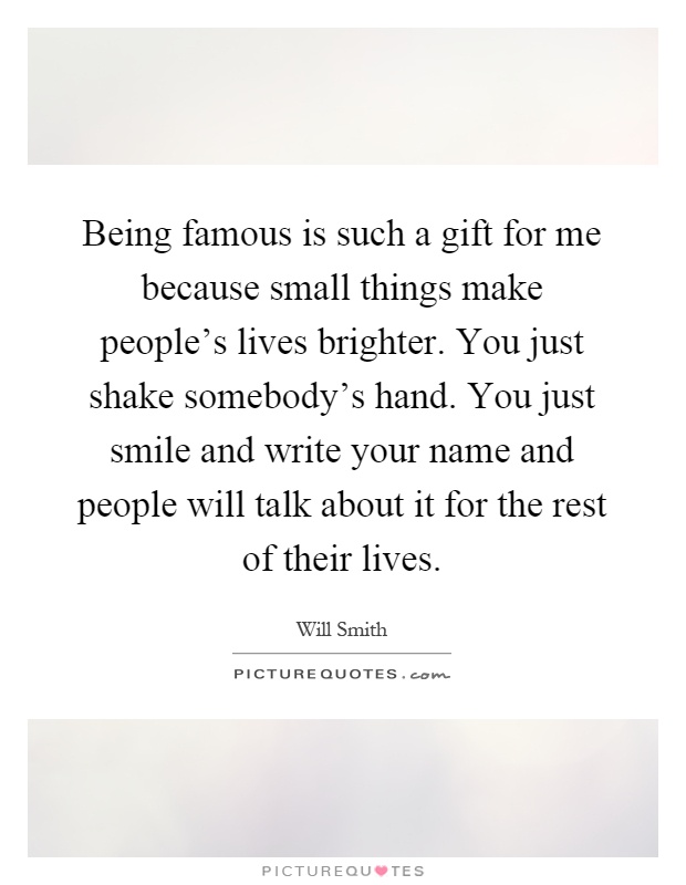 Being famous is such a gift for me because small things make people's lives brighter. You just shake somebody's hand. You just smile and write your name and people will talk about it for the rest of their lives Picture Quote #1
