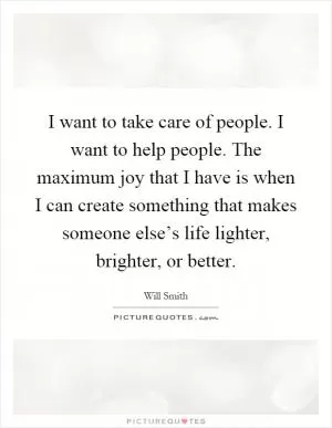 I want to take care of people. I want to help people. The maximum joy that I have is when I can create something that makes someone else’s life lighter, brighter, or better Picture Quote #1
