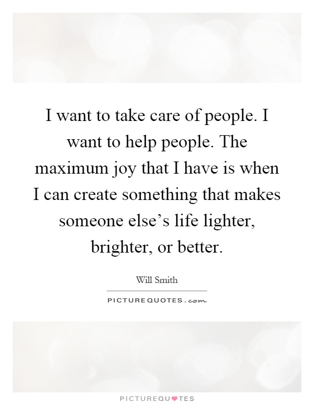 I want to take care of people. I want to help people. The maximum joy that I have is when I can create something that makes someone else's life lighter, brighter, or better Picture Quote #1