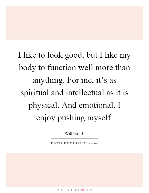 I like to look good, but I like my body to function well more than anything. For me, it's as spiritual and intellectual as it is physical. And emotional. I enjoy pushing myself Picture Quote #1