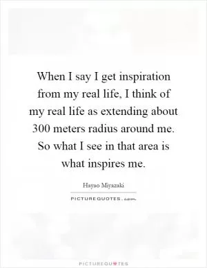 When I say I get inspiration from my real life, I think of my real life as extending about 300 meters radius around me. So what I see in that area is what inspires me Picture Quote #1