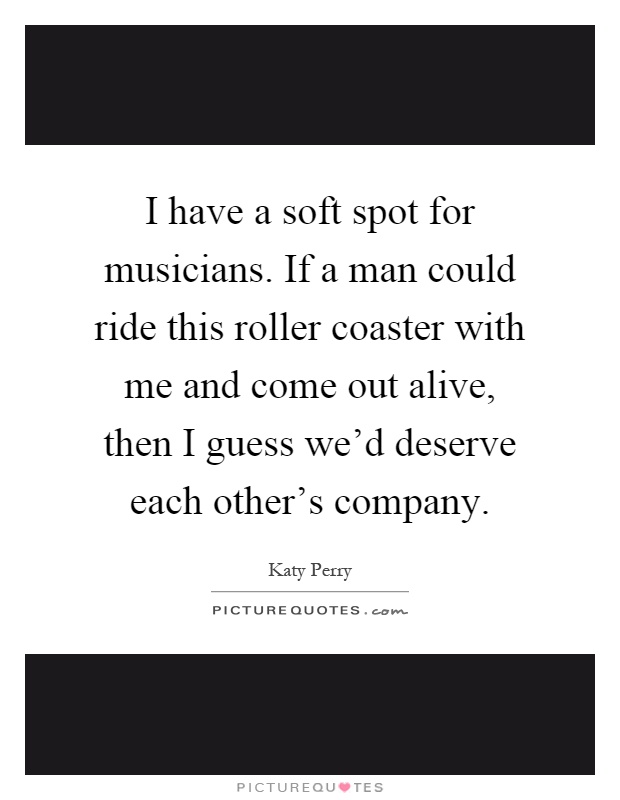 I have a soft spot for musicians. If a man could ride this roller coaster with me and come out alive, then I guess we'd deserve each other's company Picture Quote #1
