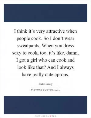 I think it’s very attractive when people cook. So I don’t wear sweatpants. When you dress sexy to cook, too, it’s like, damn, I got a girl who can cook and look like that? And I always have really cute aprons Picture Quote #1