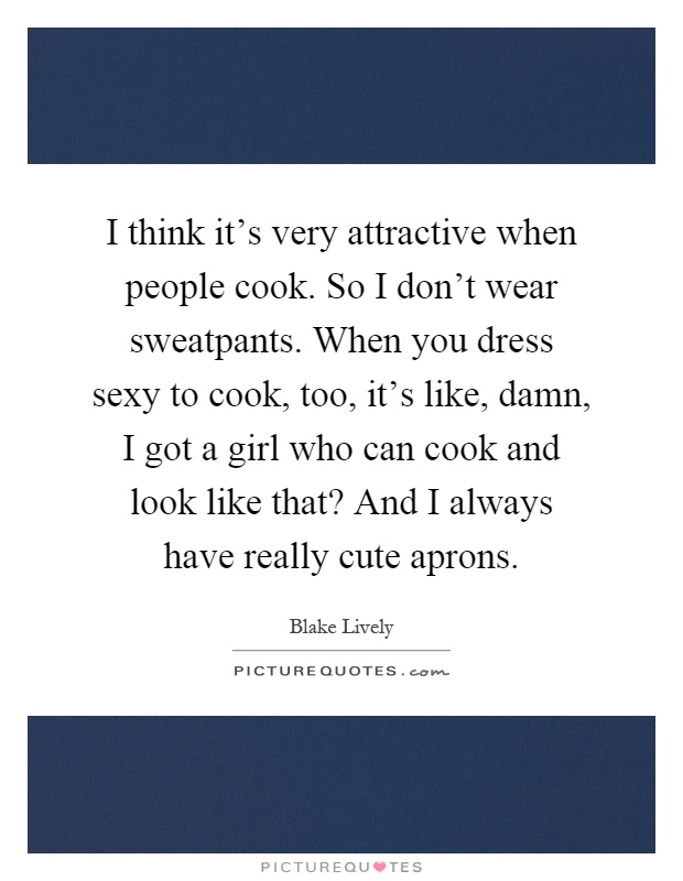 I think it's very attractive when people cook. So I don't wear sweatpants. When you dress sexy to cook, too, it's like, damn, I got a girl who can cook and look like that? And I always have really cute aprons Picture Quote #1