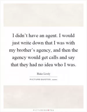 I didn’t have an agent. I would just write down that I was with my brother’s agency, and then the agency would get calls and say that they had no idea who I was Picture Quote #1