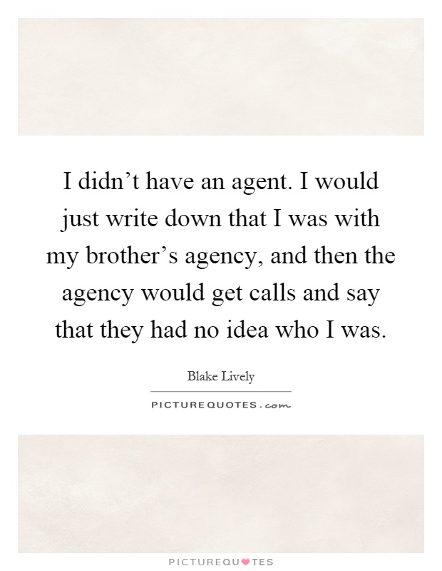 I didn't have an agent. I would just write down that I was with my brother's agency, and then the agency would get calls and say that they had no idea who I was Picture Quote #1
