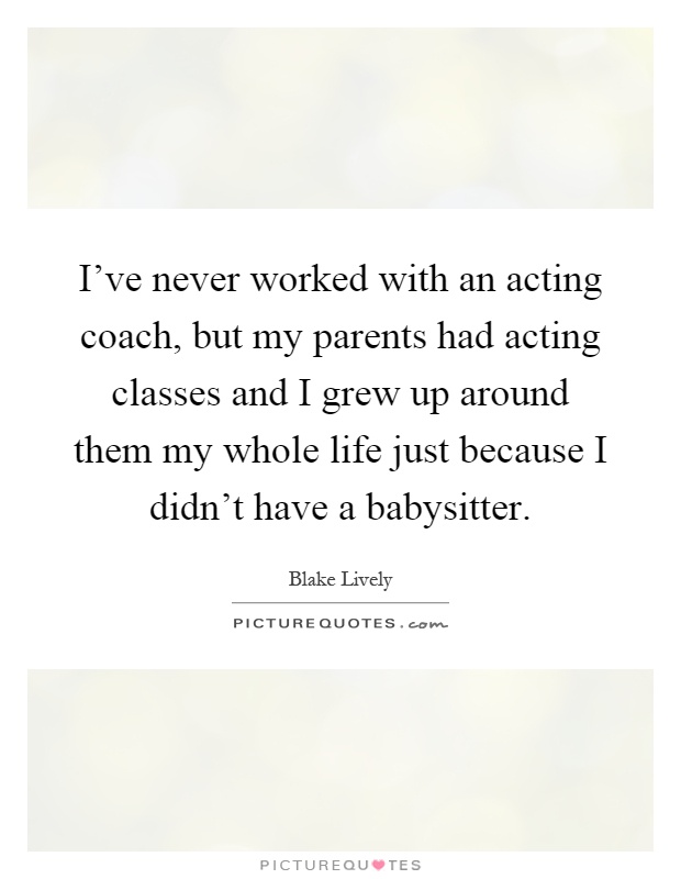 I've never worked with an acting coach, but my parents had acting classes and I grew up around them my whole life just because I didn't have a babysitter Picture Quote #1