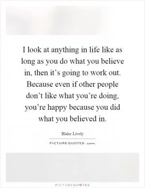 I look at anything in life like as long as you do what you believe in, then it’s going to work out. Because even if other people don’t like what you’re doing, you’re happy because you did what you believed in Picture Quote #1