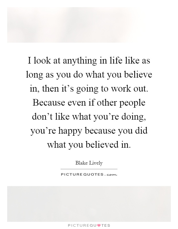 I look at anything in life like as long as you do what you believe in, then it's going to work out. Because even if other people don't like what you're doing, you're happy because you did what you believed in Picture Quote #1