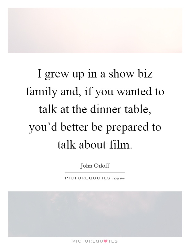 I grew up in a show biz family and, if you wanted to talk at the dinner table, you'd better be prepared to talk about film Picture Quote #1