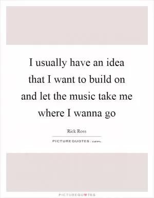 I usually have an idea that I want to build on and let the music take me where I wanna go Picture Quote #1