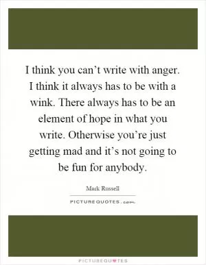 I think you can’t write with anger. I think it always has to be with a wink. There always has to be an element of hope in what you write. Otherwise you’re just getting mad and it’s not going to be fun for anybody Picture Quote #1
