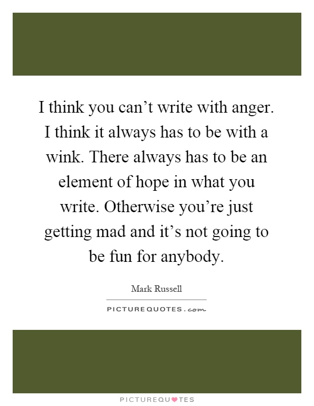 I think you can't write with anger. I think it always has to be with a wink. There always has to be an element of hope in what you write. Otherwise you're just getting mad and it's not going to be fun for anybody Picture Quote #1