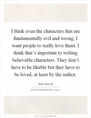 I think even the characters that are fundamentally evil and wrong, I want people to really love them. I think that’s important to writing believable characters. They don’t have to be likable but they have to be loved, at least by the author Picture Quote #1