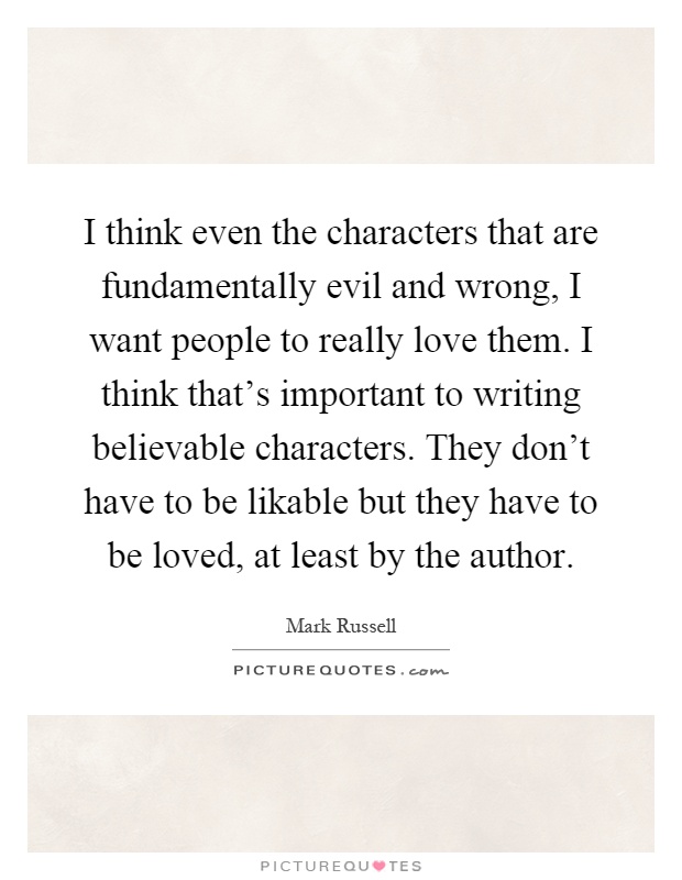 I think even the characters that are fundamentally evil and wrong, I want people to really love them. I think that's important to writing believable characters. They don't have to be likable but they have to be loved, at least by the author Picture Quote #1