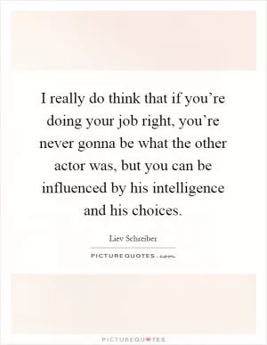 I really do think that if you’re doing your job right, you’re never gonna be what the other actor was, but you can be influenced by his intelligence and his choices Picture Quote #1