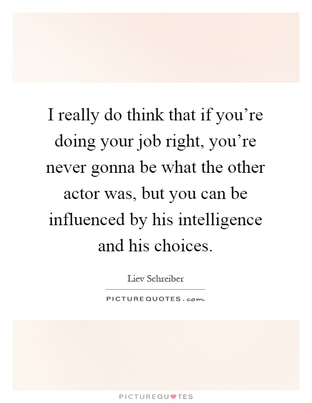 I really do think that if you're doing your job right, you're never gonna be what the other actor was, but you can be influenced by his intelligence and his choices Picture Quote #1