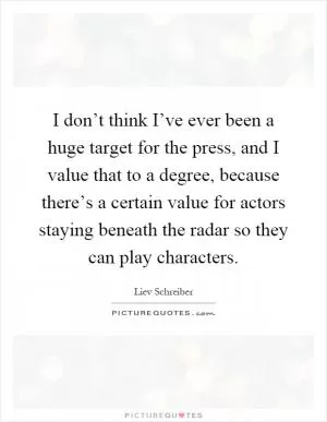 I don’t think I’ve ever been a huge target for the press, and I value that to a degree, because there’s a certain value for actors staying beneath the radar so they can play characters Picture Quote #1
