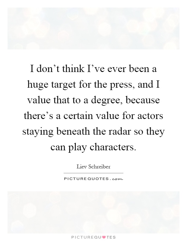I don't think I've ever been a huge target for the press, and I value that to a degree, because there's a certain value for actors staying beneath the radar so they can play characters Picture Quote #1