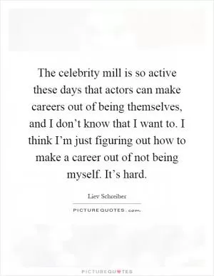 The celebrity mill is so active these days that actors can make careers out of being themselves, and I don’t know that I want to. I think I’m just figuring out how to make a career out of not being myself. It’s hard Picture Quote #1