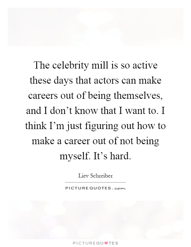 The celebrity mill is so active these days that actors can make careers out of being themselves, and I don't know that I want to. I think I'm just figuring out how to make a career out of not being myself. It's hard Picture Quote #1