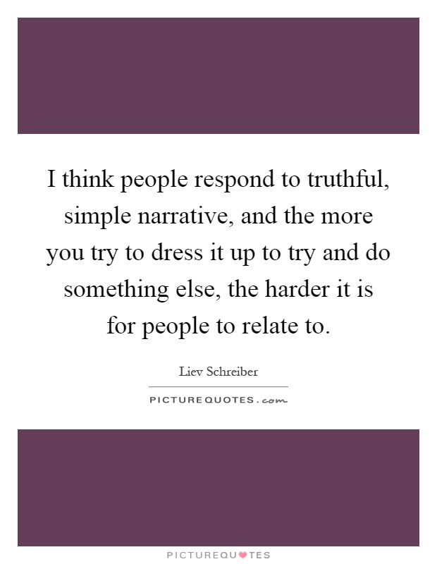 I think people respond to truthful, simple narrative, and the more you try to dress it up to try and do something else, the harder it is for people to relate to Picture Quote #1