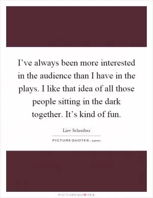I’ve always been more interested in the audience than I have in the plays. I like that idea of all those people sitting in the dark together. It’s kind of fun Picture Quote #1