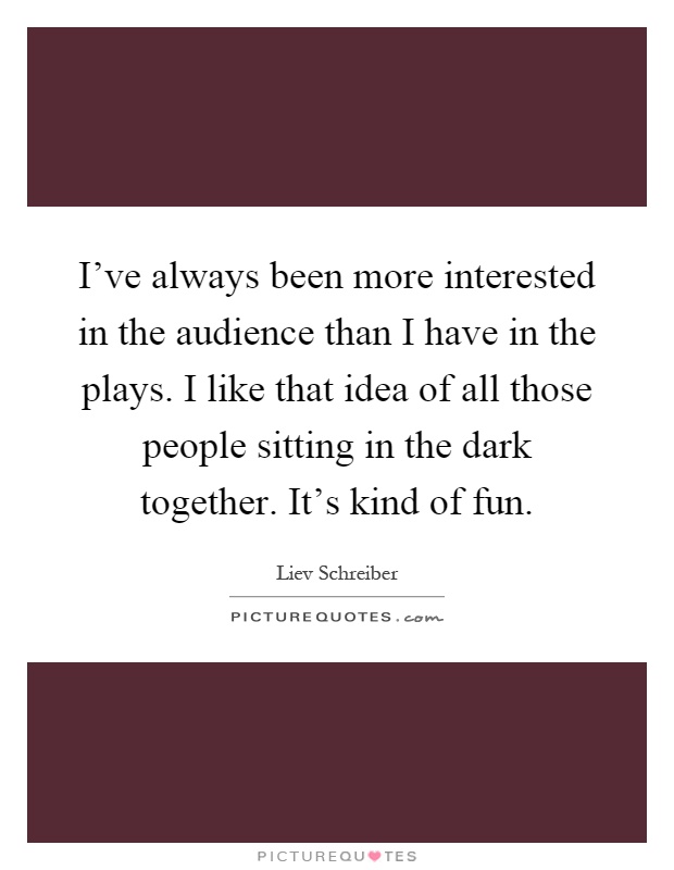 I've always been more interested in the audience than I have in the plays. I like that idea of all those people sitting in the dark together. It's kind of fun Picture Quote #1