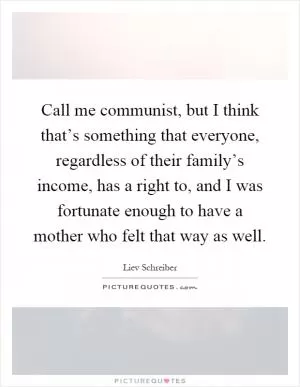 Call me communist, but I think that’s something that everyone, regardless of their family’s income, has a right to, and I was fortunate enough to have a mother who felt that way as well Picture Quote #1