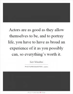 Actors are as good as they allow themselves to be, and to portray life, you have to have as broad an experience of it as you possibly can, so everything’s worth it Picture Quote #1