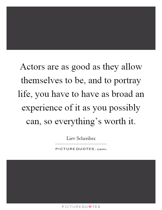 Actors are as good as they allow themselves to be, and to portray life, you have to have as broad an experience of it as you possibly can, so everything's worth it Picture Quote #1