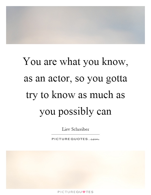 You are what you know, as an actor, so you gotta try to know as much as you possibly can Picture Quote #1