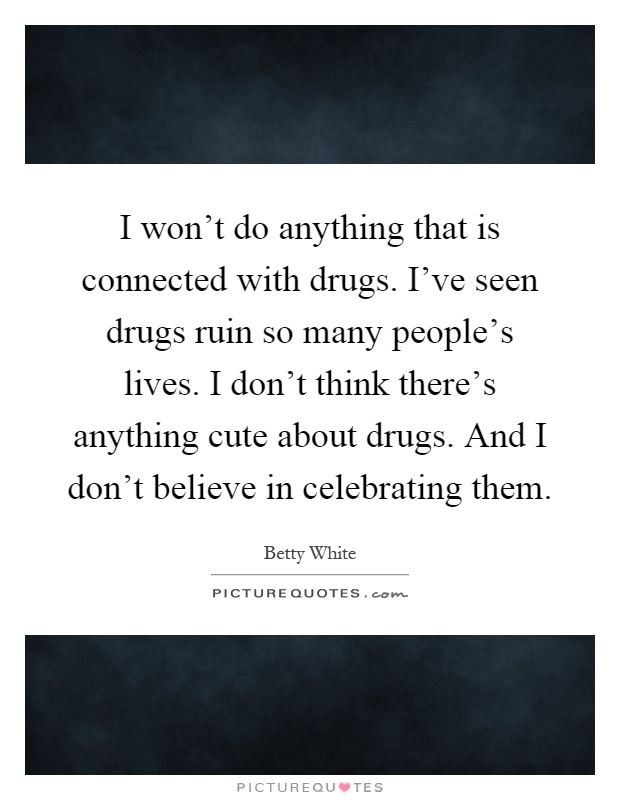 I won't do anything that is connected with drugs. I've seen drugs ruin so many people's lives. I don't think there's anything cute about drugs. And I don't believe in celebrating them Picture Quote #1