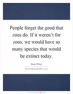 People forget the good that zoos do. If it weren’t for zoos, we would have so many species that would be extinct today Picture Quote #1