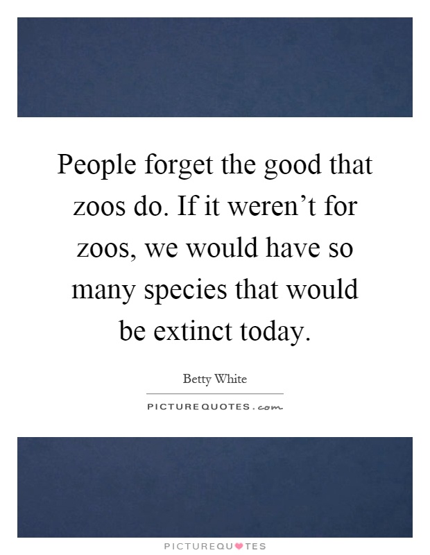 People forget the good that zoos do. If it weren't for zoos, we would have so many species that would be extinct today Picture Quote #1