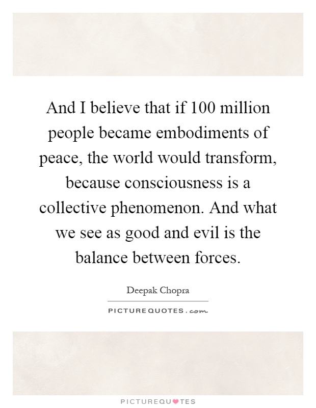 And I believe that if 100 million people became embodiments of peace, the world would transform, because consciousness is a collective phenomenon. And what we see as good and evil is the balance between forces Picture Quote #1