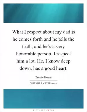 What I respect about my dad is he comes forth and he tells the truth, and he’s a very honorable person, I respect him a lot. He, I know deep down, has a good heart Picture Quote #1