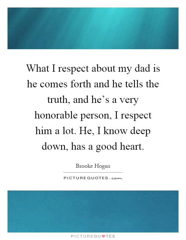 What I respect about my dad is he comes forth and he tells the truth, and he's a very honorable person, I respect him a lot. He, I know deep down, has a good heart Picture Quote #1