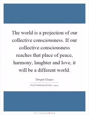 The world is a projection of our collective consciousness. If our collective consciousness reaches that place of peace, harmony, laughter and love, it will be a different world Picture Quote #1