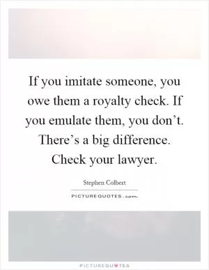 If you imitate someone, you owe them a royalty check. If you emulate them, you don’t. There’s a big difference. Check your lawyer Picture Quote #1