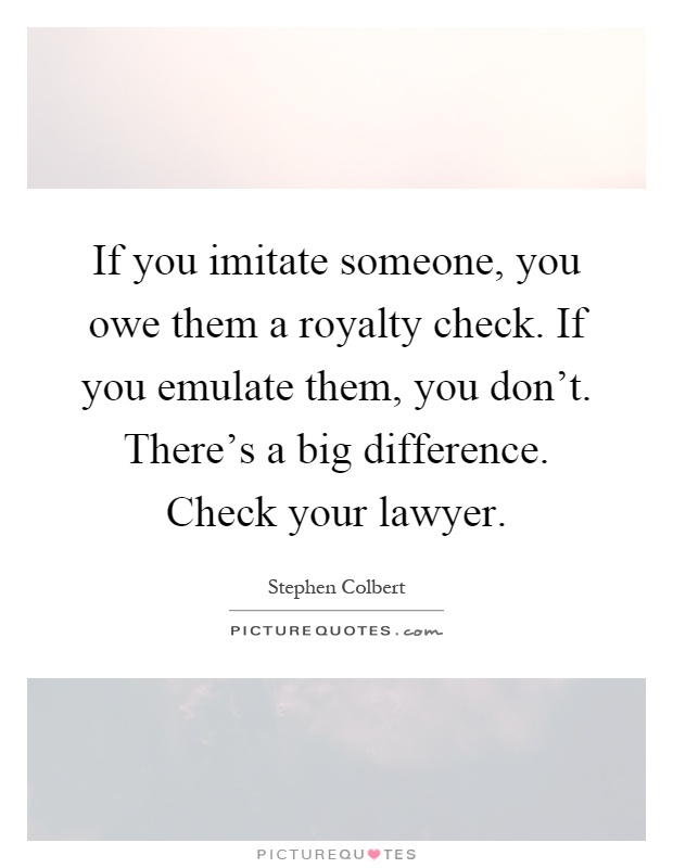If you imitate someone, you owe them a royalty check. If you emulate them, you don't. There's a big difference. Check your lawyer Picture Quote #1