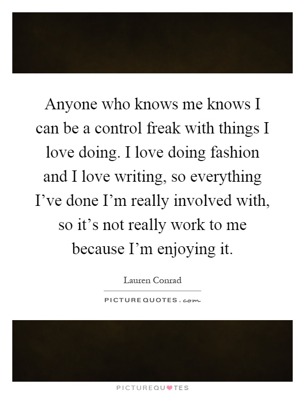 Anyone who knows me knows I can be a control freak with things I love doing. I love doing fashion and I love writing, so everything I've done I'm really involved with, so it's not really work to me because I'm enjoying it Picture Quote #1