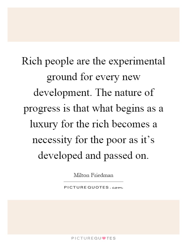 Rich people are the experimental ground for every new development. The nature of progress is that what begins as a luxury for the rich becomes a necessity for the poor as it's developed and passed on Picture Quote #1