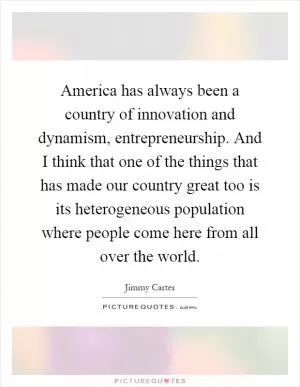 America has always been a country of innovation and dynamism, entrepreneurship. And I think that one of the things that has made our country great too is its heterogeneous population where people come here from all over the world Picture Quote #1
