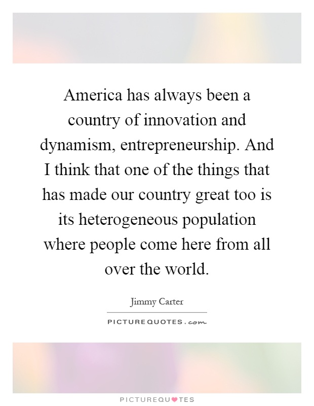 America has always been a country of innovation and dynamism, entrepreneurship. And I think that one of the things that has made our country great too is its heterogeneous population where people come here from all over the world Picture Quote #1