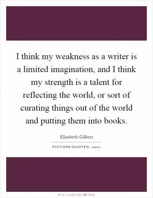 I think my weakness as a writer is a limited imagination, and I think my strength is a talent for reflecting the world, or sort of curating things out of the world and putting them into books Picture Quote #1
