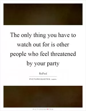 The only thing you have to watch out for is other people who feel threatened by your party Picture Quote #1