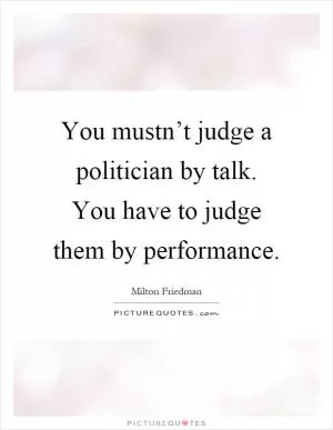You mustn’t judge a politician by talk. You have to judge them by performance Picture Quote #1