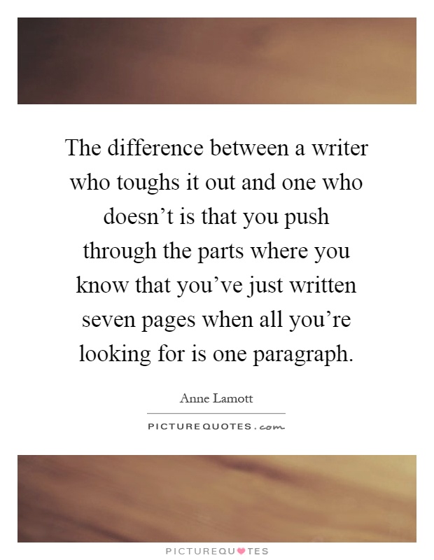 The difference between a writer who toughs it out and one who doesn't is that you push through the parts where you know that you've just written seven pages when all you're looking for is one paragraph Picture Quote #1