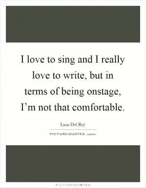 I love to sing and I really love to write, but in terms of being onstage, I’m not that comfortable Picture Quote #1